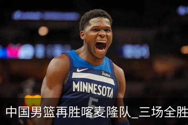中国男篮再胜喀麦隆队 三场全胜结束国际团结杯