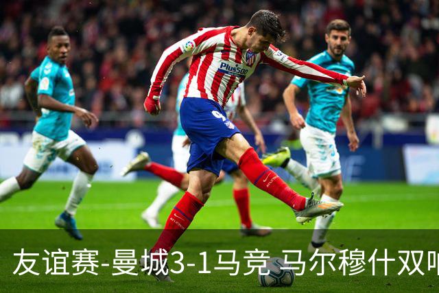 友谊赛-曼城3-1马竞 马尔穆什双响塞梅尼奥两助16岁多明戈斯破门