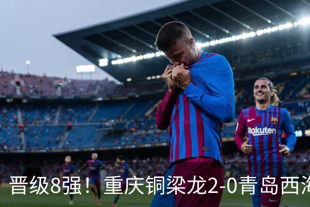 晋级8强！重庆铜梁龙2-0青岛西海岸，杜月徵梅开二度，丁海峰染红