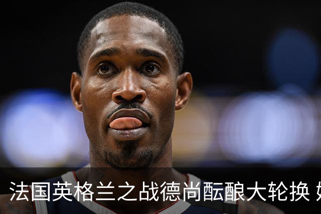 法国英格兰之战德尚酝酿大轮换 姆巴佩仍首发争金靴