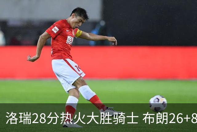 洛瑞28分热火大胜骑士 布朗26+8绿军险胜雄鹿