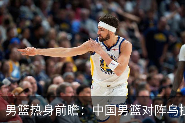 男篮热身前瞻：中国男篮对阵乌拉圭，3好消息1坏消息，王俊杰有望迎来首发