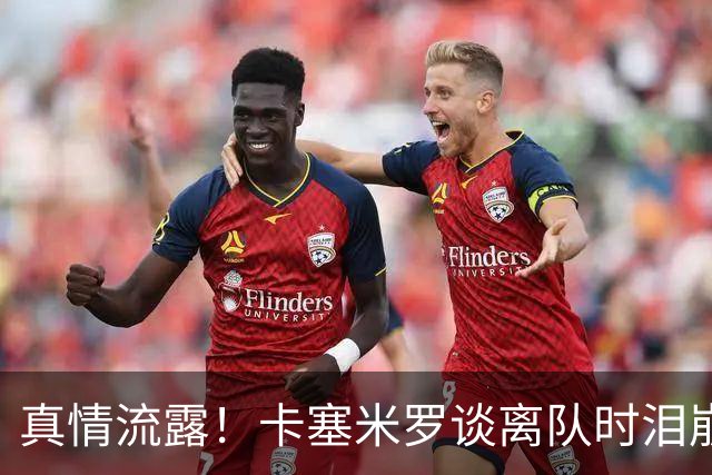 真情流露！卡塞米罗谈离队时泪崩：这是难以置信的4年，我爱曼联