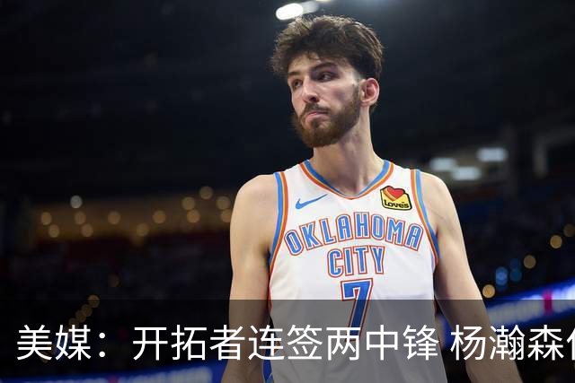美媒：开拓者连签两中锋 杨瀚森位置岌岌可危