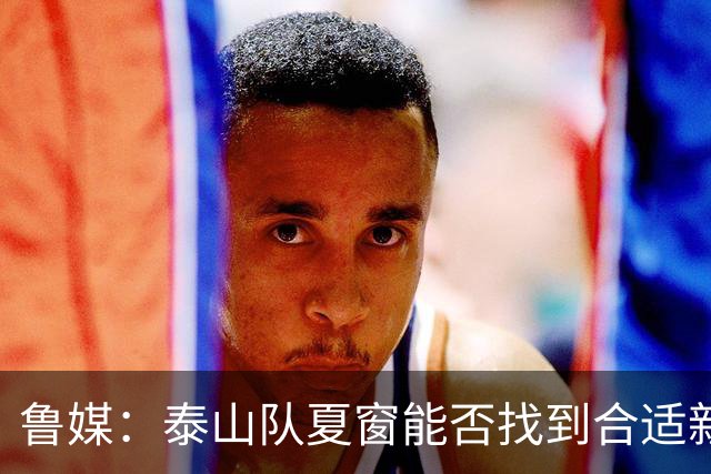 鲁媒：泰山队夏窗能否找到合适新援，受球队预算等多重因素影响
