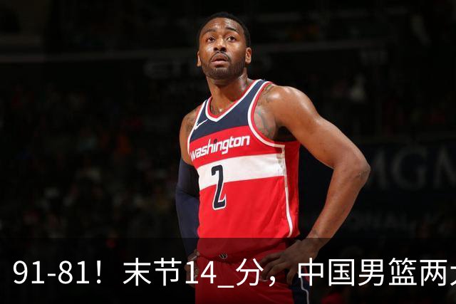 91-81！末节14 分，中国男篮两大新星撑起进攻，高诗岩暴露后场短板