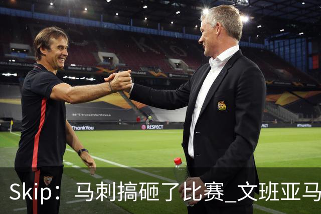 Skip：马刺搞砸了比赛 文班亚马就像詹姆斯一样没有关键基因